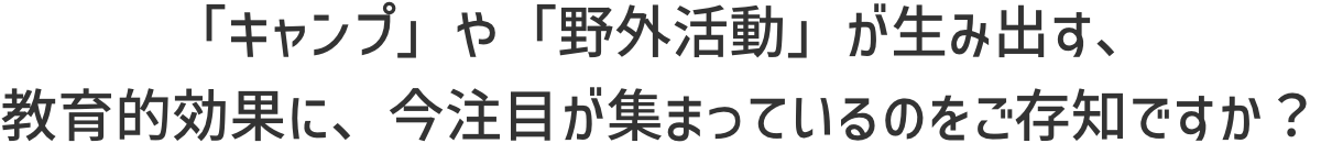 「キャンプ」や「野外活動」が生み出す、教育的効果に、今注目が集まっているのをご存知ですか？